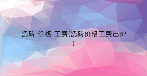 瓷砖 价格 工费(瓷砖价格工费出炉)